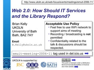 Web 2.0: How Should IT Services and the Library Respond? Brian Kelly UKOLN University of Bath Bath, BA2 7AY Email [email_address] UKOLN is supported by: http://www.ukoln.ac.uk/web-focus/events/meetings/emuit-2006-11/ ,[object Object],[object Object],[object Object],[object Object],This work is licensed under a Attribution-NonCommercial-ShareAlike 2.0 licence (but note caveat) emuit-meeting-2006-11  tag used in del.icio.us  