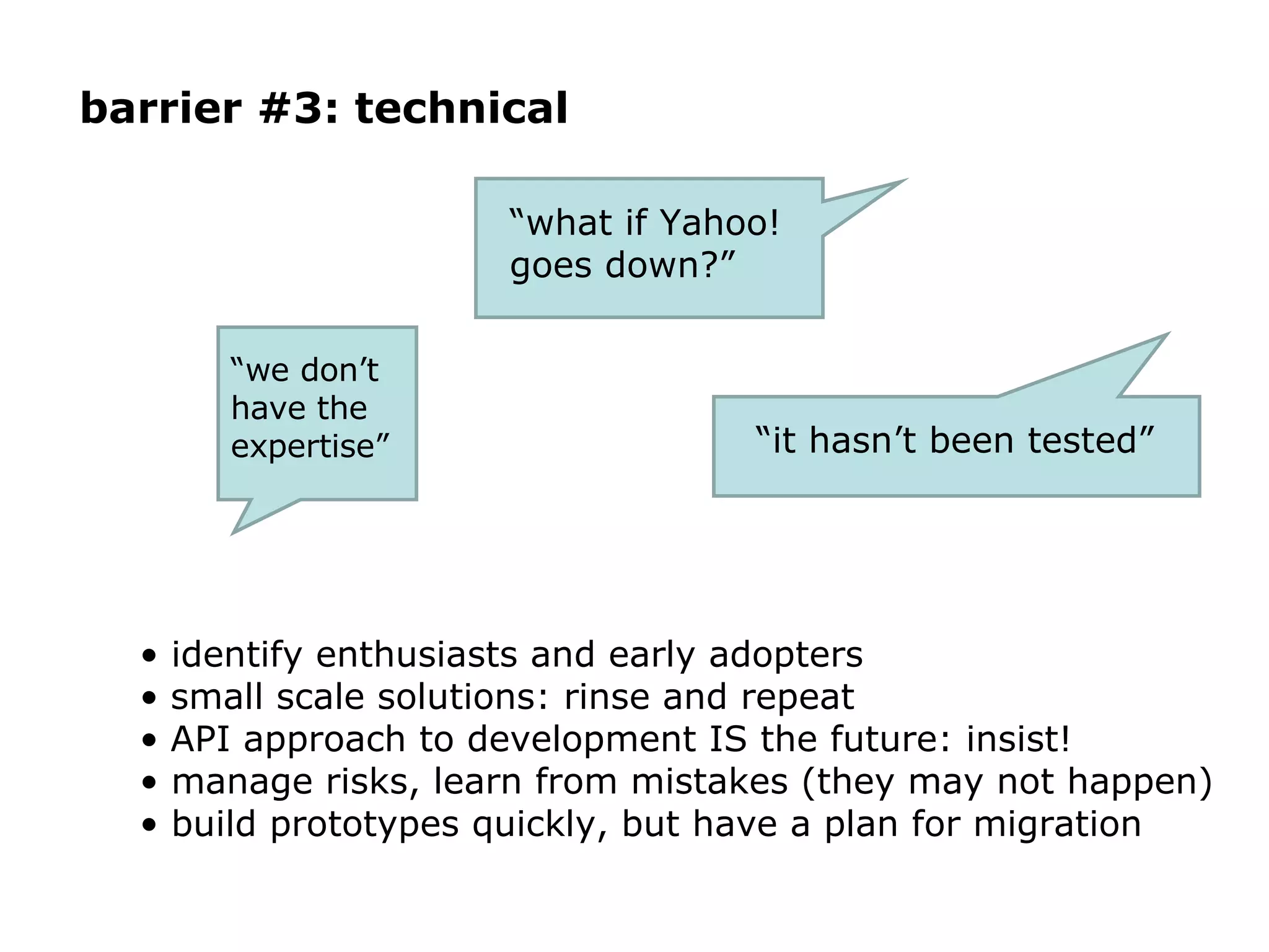 barrier #3: technical identify enthusiasts and early adopters small scale solutions: rinse and repeat API approach to development IS the future: insist! manage risks, learn from mistakes (they may not happen) build prototypes quickly, but have a plan for migration “ what if Yahoo! goes down?”  “ we don’t have the expertise” “ it hasn’t been tested” 