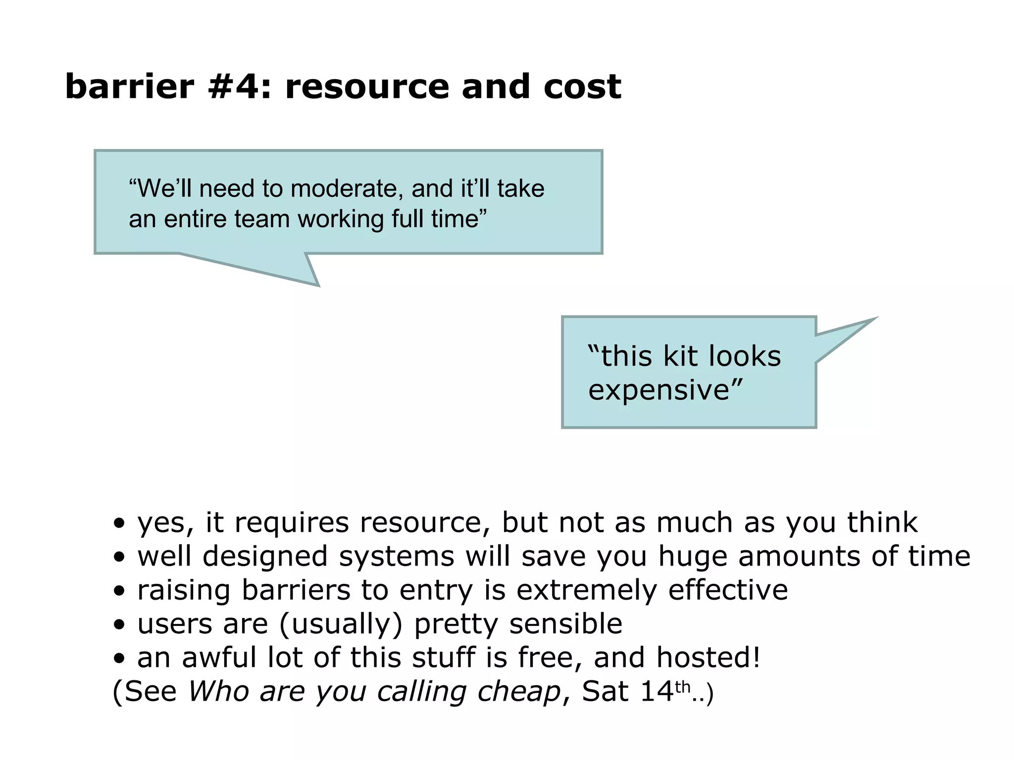 barrier #4: resource and cost yes, it requires resource, but not as much as you think well designed systems will save you huge amounts of time raising barriers to entry is extremely effective users are (usually) pretty sensible an awful lot of this stuff is free, and hosted!  (See  Who are you calling cheap , Sat 14 th ..) “ We’ll need to moderate, and it’ll take an entire team working full time” “ this kit looks expensive”  