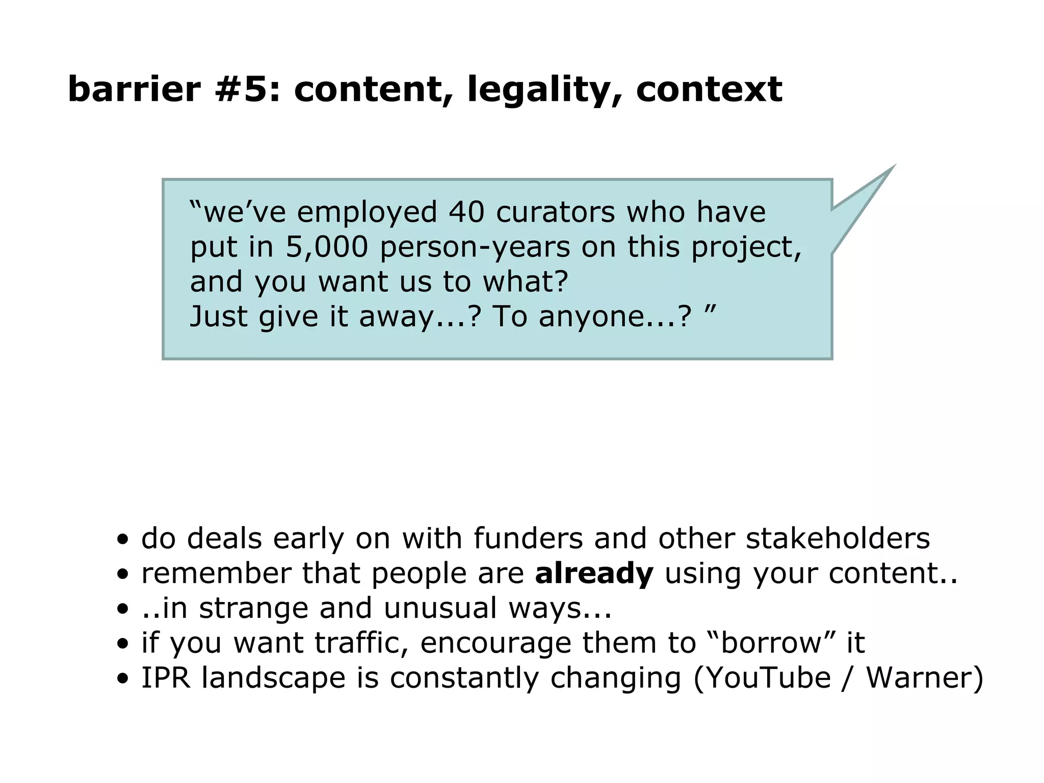 barrier #5: content, legality, context “ we’ve employed 40 curators who have put in 5,000 person-years on this project, and you want us to what?  Just give it away...? To anyone...? ” do deals early on with funders and other stakeholders remember that people are  already  using your content.. ..in strange and unusual ways... if you want traffic, encourage them to “borrow” it IPR landscape is constantly changing (YouTube / Warner) 