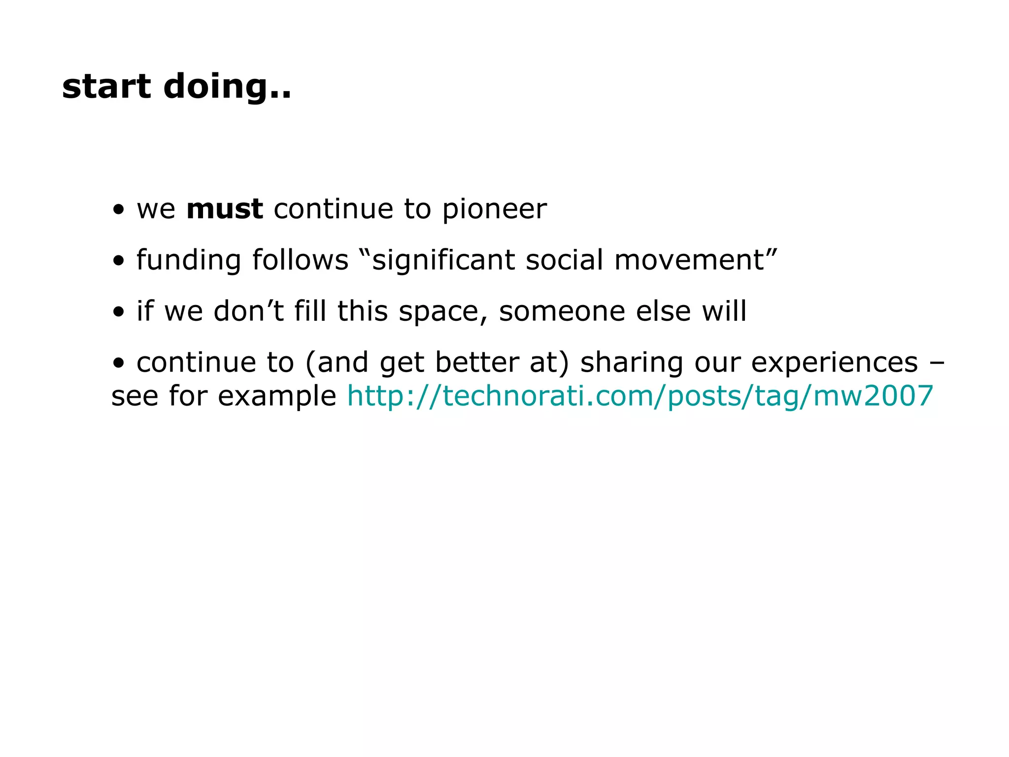 we  must  continue to pioneer funding follows “significant social movement” if we don’t fill this space, someone else will continue to (and get better at) sharing our experiences – see for example  http://technorati.com/posts/tag/mw2007   start doing.. 