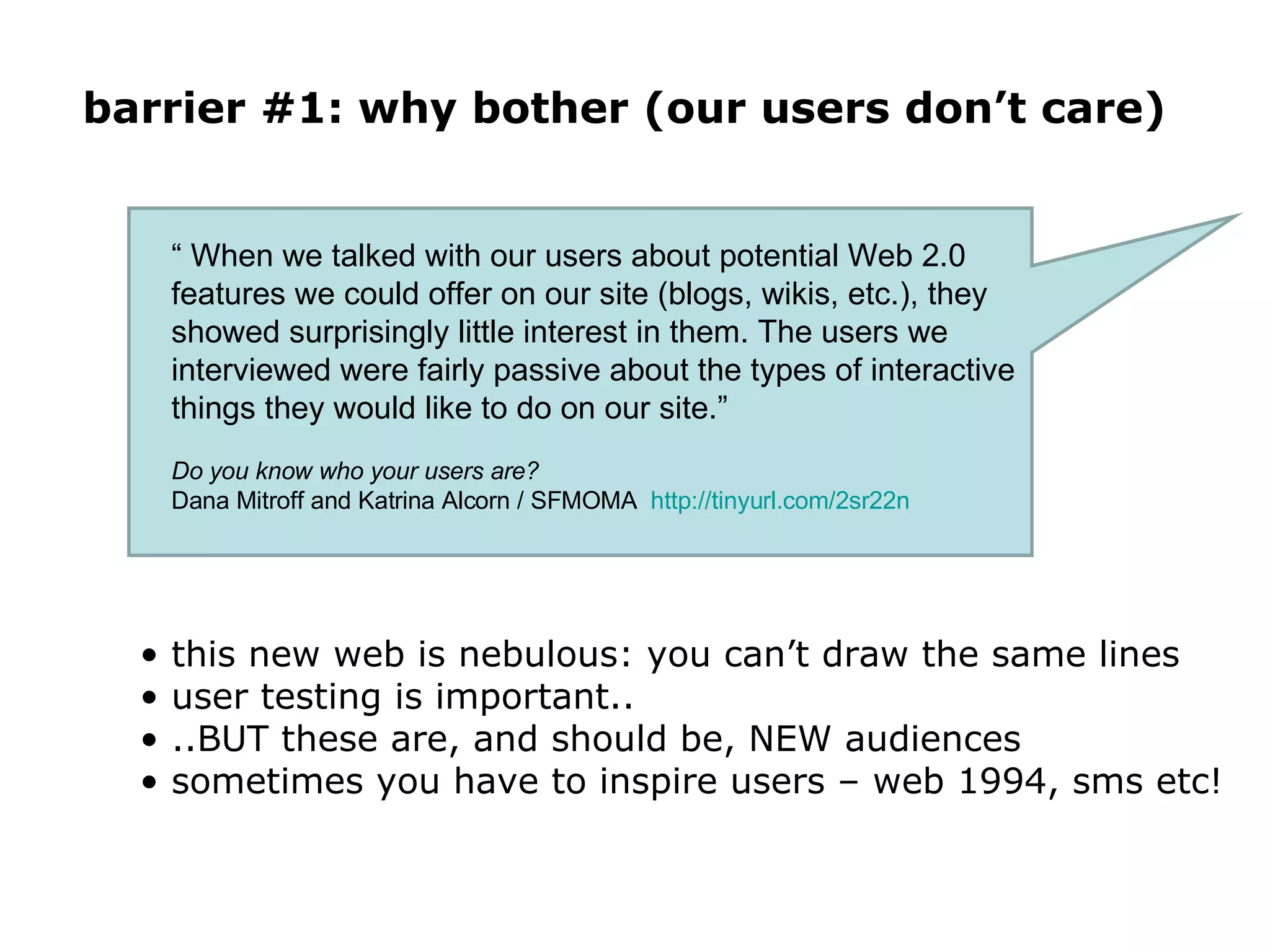 barrier #1: why bother (our users don’t care) this new web is nebulous: you can’t draw the same lines user testing is important.. ..BUT these are, and should be, NEW audiences sometimes you have to inspire users – web 1994, sms etc! “  When we talked with our users about potential Web 2.0 features we could offer on our site (blogs, wikis, etc.), they showed surprisingly little interest in them. The users we interviewed were fairly passive about the types of interactive things they would like to do on our site.”  Do you know who your users are?  Dana Mitroff and Katrina Alcorn / SFMOMA  http://tinyurl.com/2sr22n   