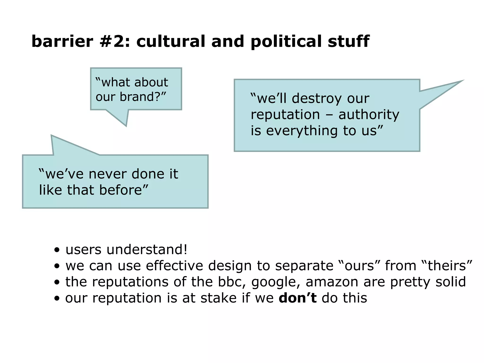 barrier #2: cultural and political stuff users understand! we can use effective design to separate “ours” from “theirs” the reputations of the bbc, google, amazon are pretty solid our reputation is at stake if we  don’t  do this “ we’ll destroy our reputation – authority is everything to us”  “ what about  our brand?” “ we’ve never done it like that before” 