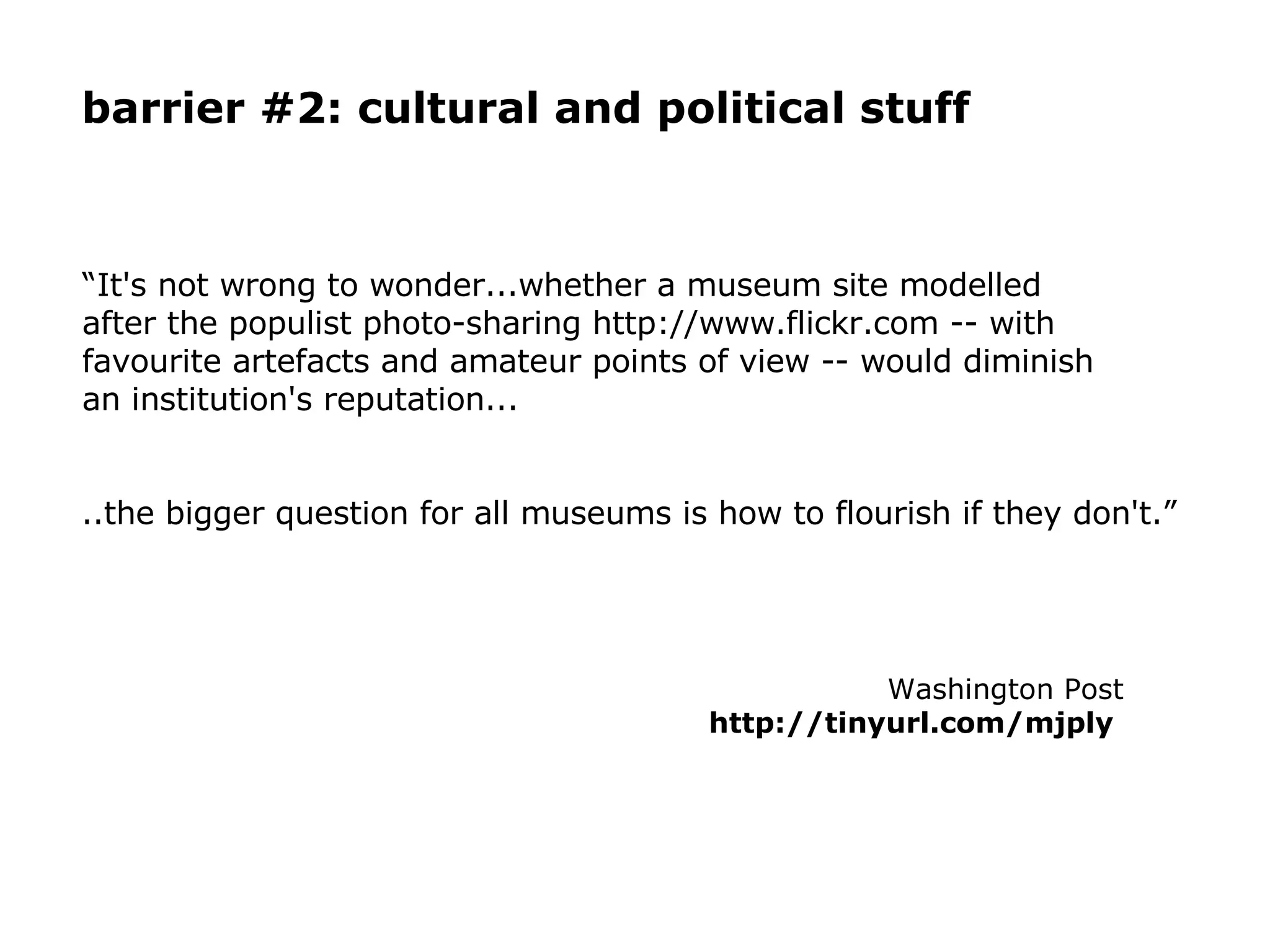 “ It's not wrong to wonder...whether a museum site modelled after the populist photo-sharing http://www.flickr.com -- with favourite artefacts and amateur points of view -- would diminish an institution's reputation...  ..the bigger question for all museums is how to flourish if they don't.” Washington Post http://tinyurl.com/mjply   barrier #2: cultural and political stuff 