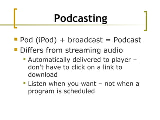 Podcasting
 Pod (iPod) + broadcast = Podcast
 Differs from streaming audio
 Automatically delivered to player –
don't have to click on a link to
download
 Listen when you want – not when a
program is scheduled
 