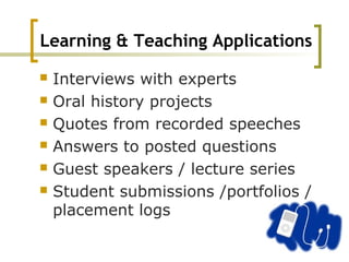 Learning & Teaching Applications
 Interviews with experts
 Oral history projects
 Quotes from recorded speeches
 Answers to posted questions
 Guest speakers / lecture series
 Student submissions /portfolios /
placement logs
 