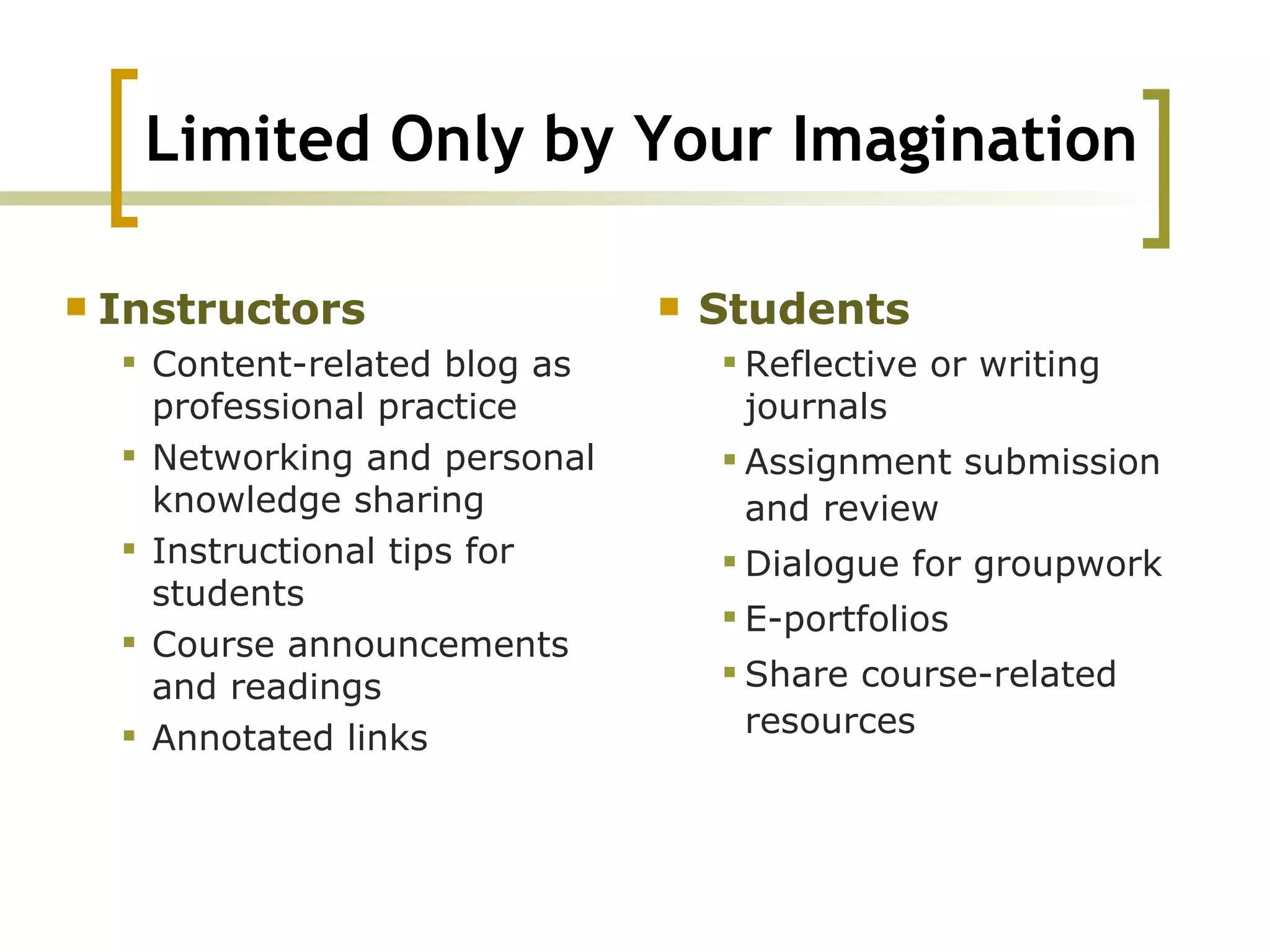Limited Only by Your Imagination Instructors Content-related blog as professional practice  Networking and personal knowledge sharing  Instructional tips for students  Course announcements and readings  Annotated links  Students  Reflective or writing journals  Assignment submission and review  Dialogue for groupwork  E-portfolios  Share course-related resources 