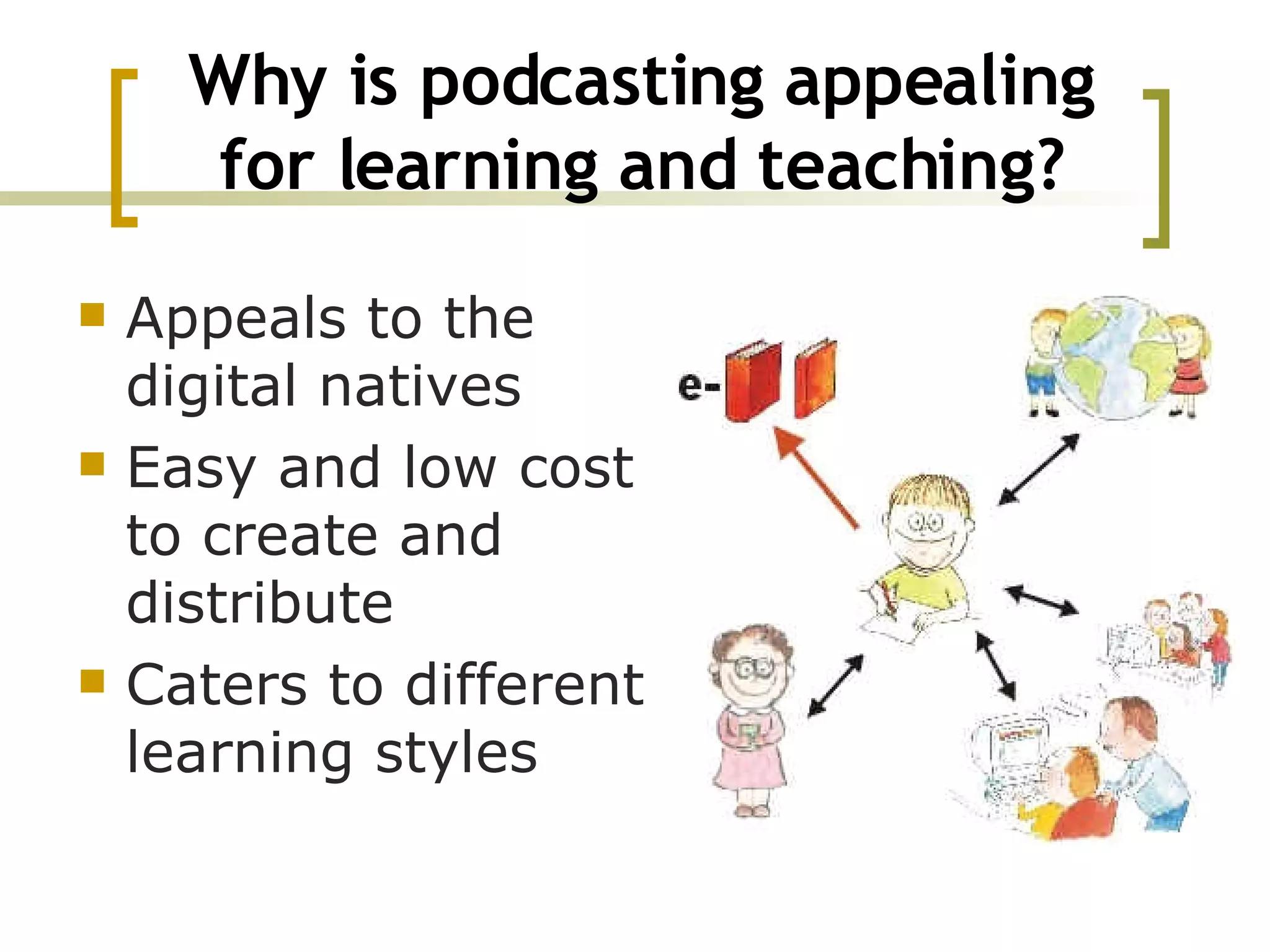 Why is podcasting appealing for learning and teaching? Appeals to the digital natives Easy and low cost to create and distribute Caters to different learning styles 