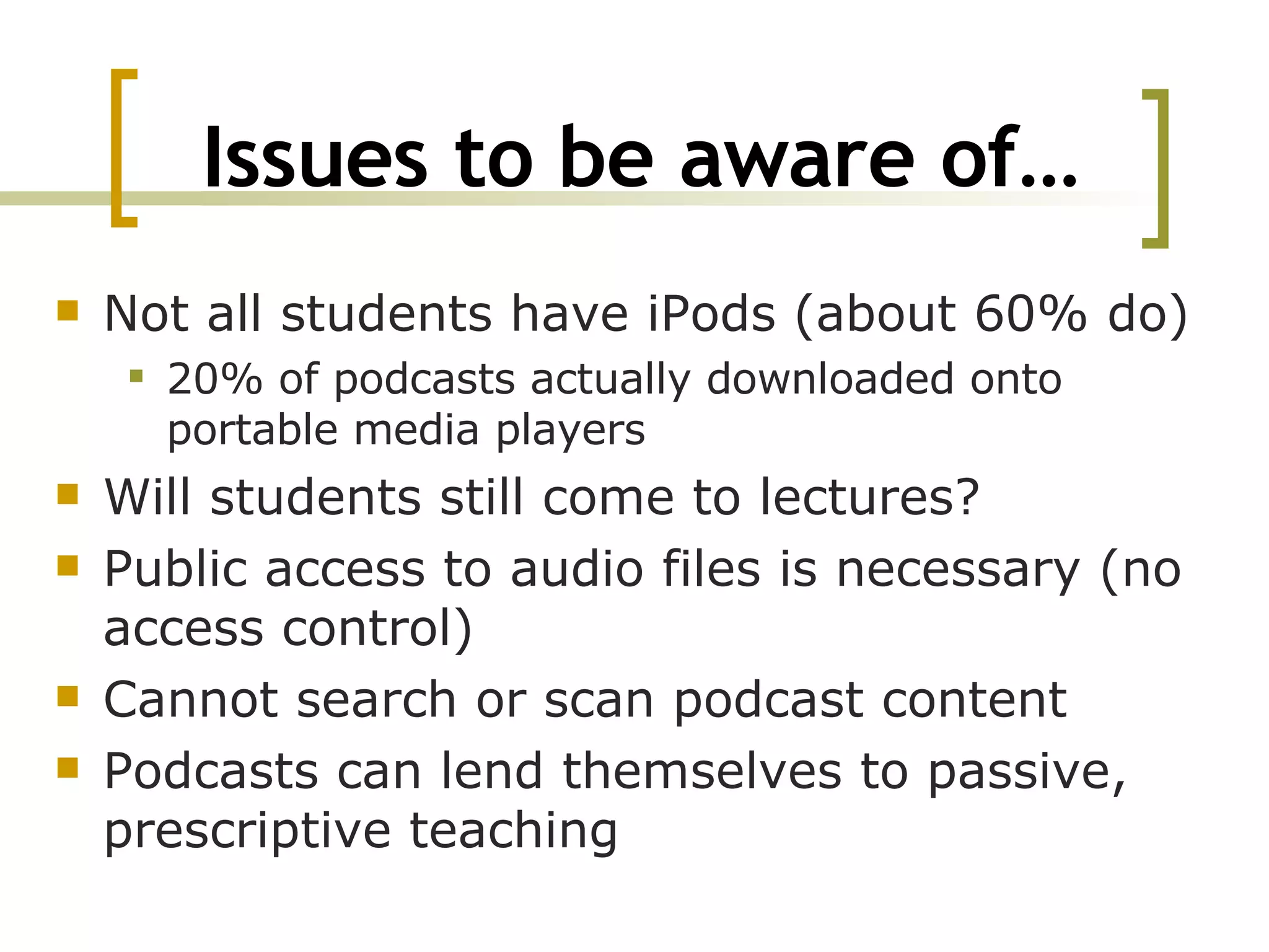 Issues to be aware of… Not all students have iPods (about 60% do) 20% of podcasts actually downloaded onto portable media players Will students still come to lectures? Public access to audio files is necessary (no access control) Cannot search or scan podcast content Podcasts can lend themselves to passive, prescriptive teaching 