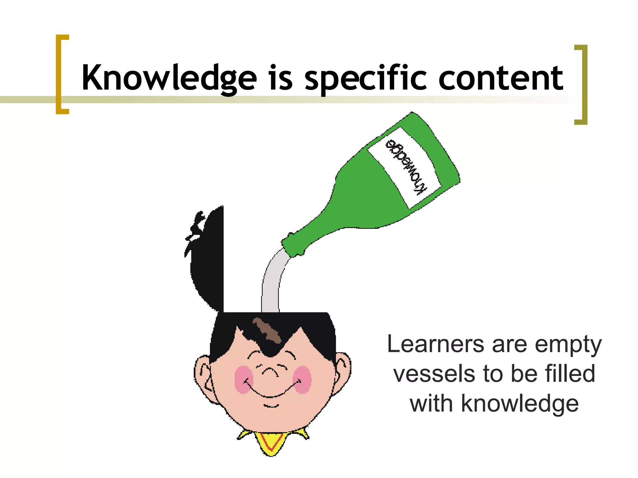 Knowledge is specific content Learners are empty vessels to be filled with knowledge 