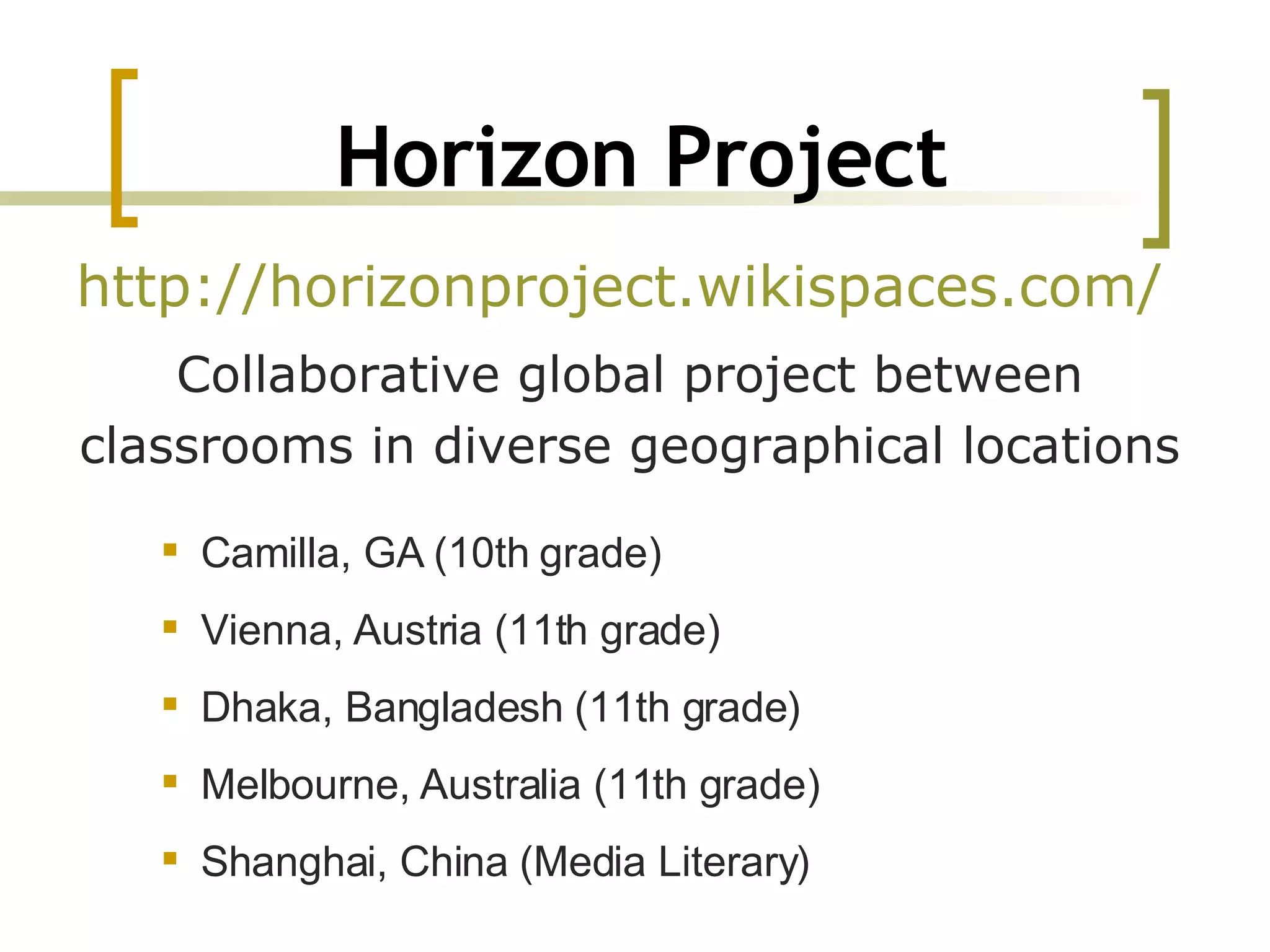 Horizon Project http://horizonproject.wikispaces.com/   Collaborative global project between classrooms in diverse geographical locations Camilla, GA (10th grade) Vienna, Austria (11th grade) Dhaka, Bangladesh (11th grade) Melbourne, Australia (11th grade) Shanghai, China (Media Literary) 