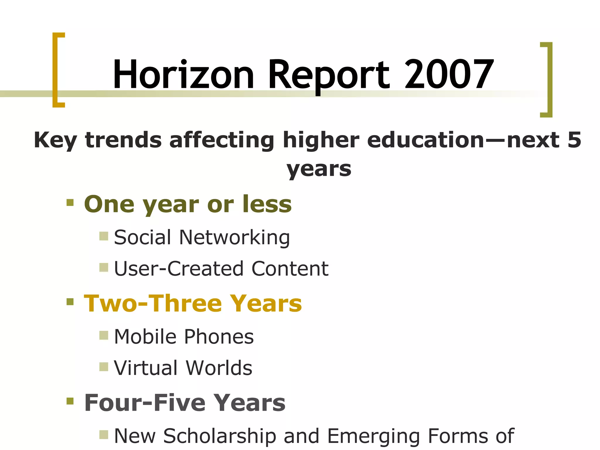 Horizon Report 2007 Key trends affecting higher education—next 5 years One year or less Social Networking  User-Created Content  Two-Three Years Mobile Phones  Virtual Worlds  Four-Five Years New Scholarship and Emerging Forms of Publication  Massively Multiplayer Educational Gaming  