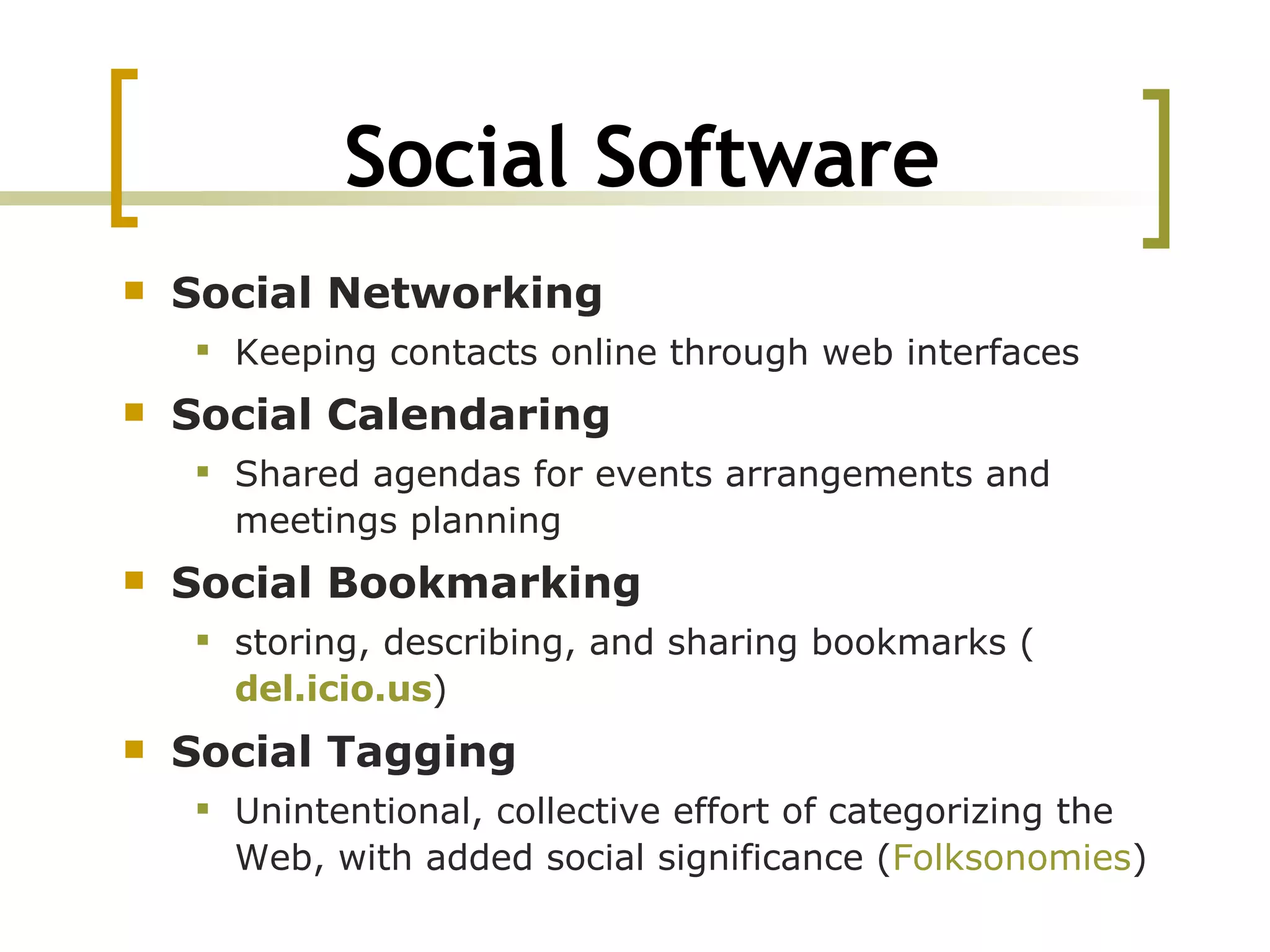Social Software Social Networking Keeping contacts online through web interfaces Social Calendaring Shared agendas for events arrangements and meetings planning Social Bookmarking storing, describing, and sharing bookmarks ( del.icio.us ) Social Tagging Unintentional, collective effort of categorizing the Web, with added social significance ( Folksonomies ) 