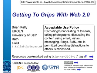 Getting To Grips With Web 2.0 Brian Kelly UKOLN University of Bath Bath Email [email_address] UKOLN is supported by: http://www.ukoln.ac.uk/web-focus/events/seminars/mla-ne-2006-10/ Acceptable Use Policy Recording/broadcasting of this talk, taking photographs, discussing the content using email, instant messaging, Blogs, SMS, etc. is permitted providing distractions to others is minimised. This work is licensed under a Attribution-NonCommercial-ShareAlike 2.0 licence (but note caveat) Resources bookmarked using ' mla-ne-2006-10 ' tag  