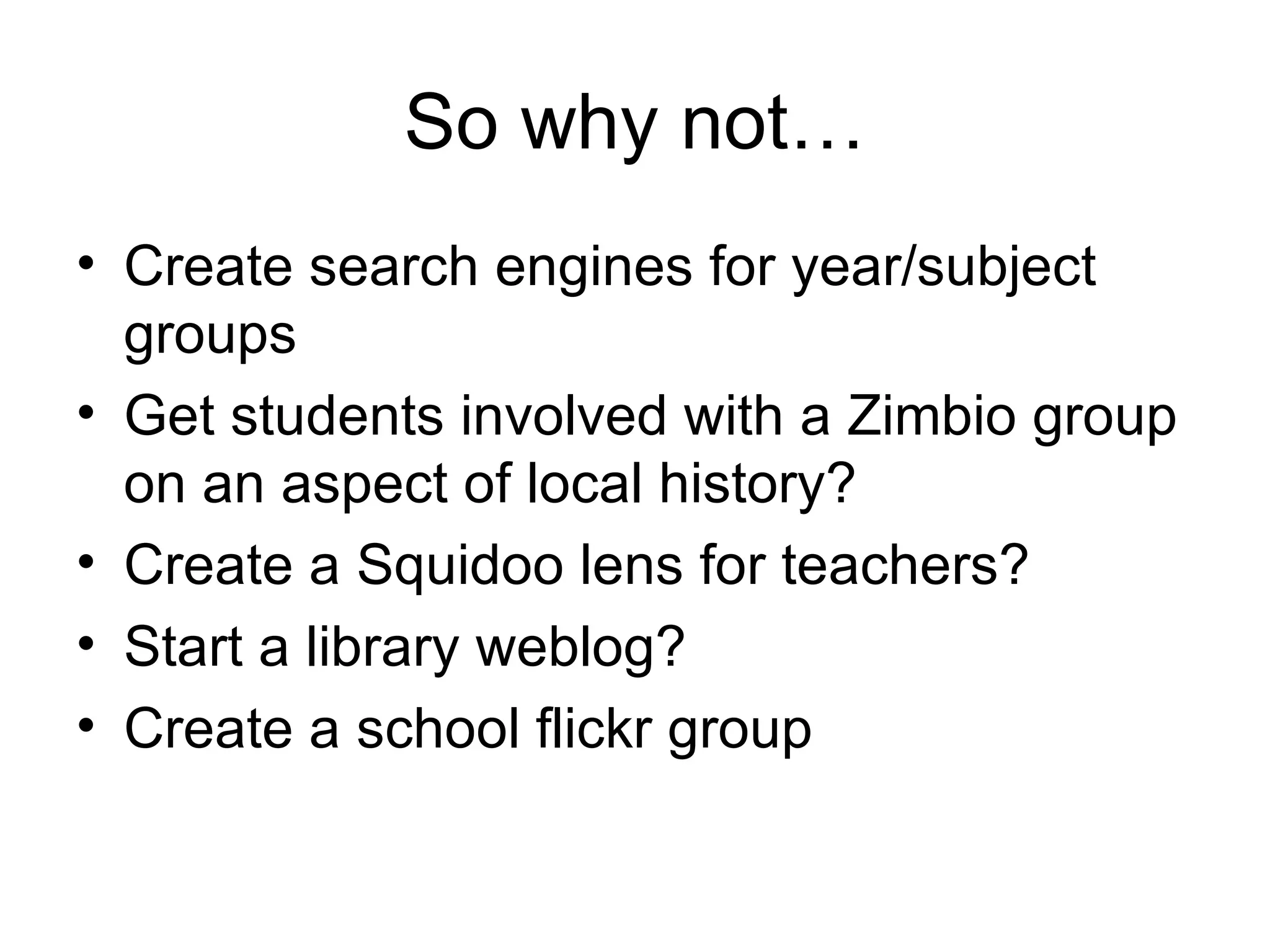 So why not… Create search engines for year/subject groups Get students involved with a Zimbio group on an aspect of local history? Create a Squidoo lens for teachers? Start a library weblog? Create a school flickr group 