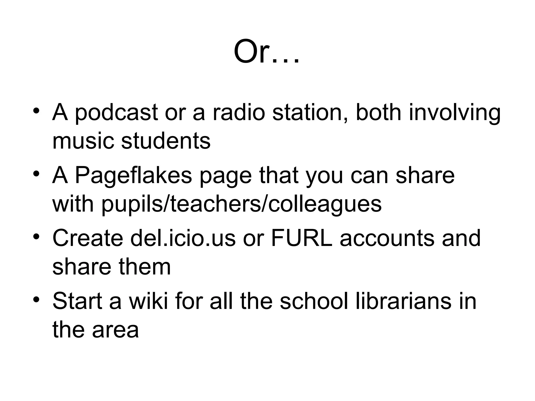 Or… A podcast or a radio station, both involving music students A Pageflakes page that you can share with pupils/teachers/colleagues Create del.icio.us or FURL accounts and share them Start a wiki for all the school librarians in the area 