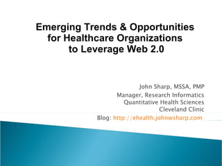 John Sharp, MSSA, PMP Manager, Research Informatics Quantitative Health Sciences Cleveland Clinic Blog:  http://ehealth.johnwsharp.com   Emerging Trends & Opportunities  for Healthcare Organizations  to Leverage Web 2.0 
