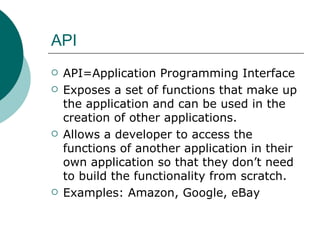 API API=Application Programming Interface Exposes a set of functions that make up the application and can be used in the creation of other applications. Allows a developer to access the functions of another application in their own application so that they don’t need to build the functionality from scratch. Examples: Amazon, Google, eBay 