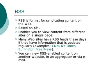 RSS RSS is format for syndicating content on the Web.  Based on XML  Enables you to view content from different sites on a single page. Many Web sites have RSS feeds these days if they have information that is updated regularly (examples:  CNN ,  NY Times ,  Burlington Free Press ).  You can view RSS-enabled content on another Website, in an aggregator or via e-mail. 