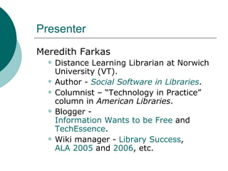 Presenter Meredith Farkas Distance Learning Librarian at Norwich University (VT). Author -  Social Software in Libraries . Columnist – “Technology in Practice” column in  American Libraries . Blogger -  Information Wants to be Free  and  TechEssence . Wiki manager -  Library Success ,  ALA 2005  and  2006 , etc. 