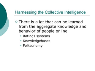 Harnessing the Collective Intelligence There is a lot that can be learned from the aggregate knowledge and behavior of people online.  Ratings systems Knowledgebases Folksonomy 