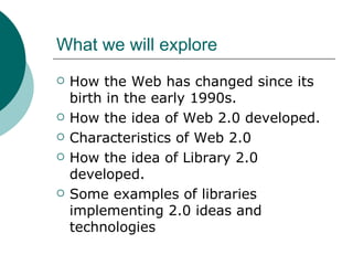 What we will explore How the Web has changed since its birth in the early 1990s. How the idea of Web 2.0 developed. Characteristics of Web 2.0 How the idea of Library 2.0 developed. Some examples of libraries implementing 2.0 ideas and technologies 