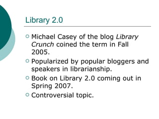 Library 2.0 Michael Casey of the blog  Library Crunch  coined the term in Fall 2005. Popularized by popular bloggers and speakers in librarianship. Book on Library 2.0 coming out in Spring 2007. Controversial topic. 