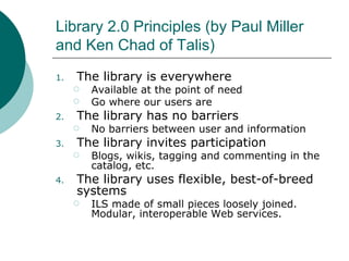 Library 2.0 Principles (by Paul Miller and Ken Chad of Talis) The library is everywhere Available at the point of need Go where our users are The library has no barriers No barriers between user and information The library invites participation Blogs, wikis, tagging and commenting in the catalog, etc. The library uses flexible, best-of-breed systems ILS made of small pieces loosely joined. Modular, interoperable Web services. 