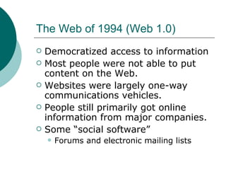The Web of 1994 (Web 1.0) Democratized access to information Most people were not able to put content on the Web. Websites were largely one-way communications vehicles. People still primarily got online information from major companies. Some “social software” Forums and electronic mailing lists 