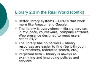 Library 2.0 in the Real World (cont’d) Better library systems – OPACs that work more like Amazon and Google. The library is everywhere – library services in MySpace, courseware, company Intranet. Web presence designed to meet users’ needs 24/7 The library has no barriers – library resources are easier to find (be it through link resolvers, federated search, etc.) Perpetual beta – library is always re-examining and improving policies and services. 
