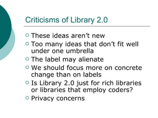 Criticisms of Library 2.0 These ideas aren’t new Too many ideas that don’t fit well under one umbrella The label may alienate We should focus more on concrete change than on labels Is Library 2.0 just for rich libraries or libraries that employ coders? Privacy concerns 