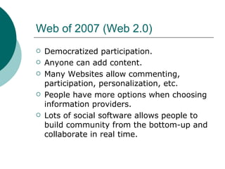 Web of 2007 (Web 2.0) Democratized participation. Anyone can add content. Many Websites allow commenting, participation, personalization, etc. People have more options when choosing information providers. Lots of social software allows people to build community from the bottom-up and collaborate in real time. 
