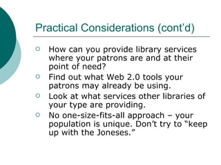 Practical Considerations (cont’d) How can you provide library services where your patrons are and at their point of need? Find out what Web 2.0 tools your patrons may already be using. Look at what services other libraries of your type are providing. No one-size-fits-all approach – your population is unique. Don’t try to “keep up with the Joneses.” 