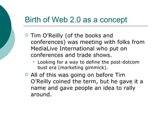 Birth of Web 2.0 as a concept Tim O’Reilly (of the books and conferences) was meeting with folks from MediaLive International who put on conferences and trade shows. Looking for a way to define the post-dotcom bust era (marketing gimmick). All of this was going on before Tim O’Reilly coined the term, but he gave it a name and gave people an idea to rally around. 