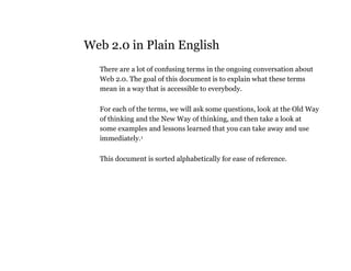 Web 2.0 in Plain English
  There are a lot of confusing terms in the ongoing conversation about
  Web 2.0. The goal of this document is to explain what these terms
  mean in a way that is accessible to everybody.

  For each of the terms, we will ask some questions, look at the Old Way
  of thinking and the New Way of thinking, and then take a look at
  some examples and lessons learned that you can take away and use
  immediately.1

  This document is sorted alphabetically for ease of reference.
 