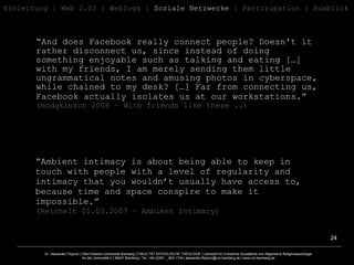 “ And does Facebook really connect people? Doesn't it rather disconnect us, since instead of doing something enjoyable such as talking and eating […] with my friends, I am merely sending them little ungrammatical notes and amusing photos in cyberspace, while chained to my desk? […] Far from connecting us, Facebook actually isolates us at our workstations.”   ( Hodgkinson 2008 – With friends like these .. ) “ Ambient intimacy is about being able to keep in touch with people with a level of regularity and intimacy that you wouldn’t usually have access to, because time and space conspire to make it impossible.” ( Reichelt 01.03.2007 – Ambient Intimacy ) Einleitung   | Web 2.0? | Weblogs |  Soziale Netzwerke  | Partizipation | Ausblick 