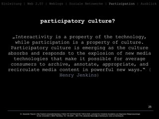 participatory culture?   Einleitung   | Web 2.0? | Weblogs | Soziale   Netzwerke |  Partizipation  | Ausblick „ Interactivity is a property of the technology, while participation is a property of culture. Participatory culture is emerging as the culture absorbs and responds to the explosion of new media technologies that make it possible for average consumers to archive, annotate, appropriate, and recirculate media content in powerful new ways.“  ( Henry Jenkins ) 