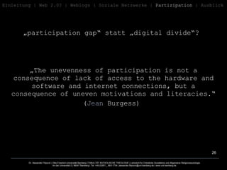 „ participation gap“ statt „digital divide“?  Einleitung   | Web 2.0? | Weblogs | Soziale   Netzwerke |  Partizipation  | Ausblick „ The unevenness of participation is not a consequence of lack of access to the hardware and software and internet connections, but a consequence of uneven motivations and literacies.“ ( Jean  Burgess )  