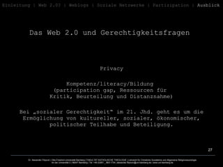 Das Web 2.0 und Gerechtigkeitsfragen   Einleitung   | Web 2.0? | Weblogs | Soziale   Netzwerke | Partizipation |  Ausblick Privacy Kompetenz/literacy/Bildung  (participation gap, Ressourcen für  Kritik, Beurteilung und Distanznahme) Bei „sozialer Gerechtigkeit“ im 21. Jhd. geht es um die Ermöglichung von kultureller, sozialer, ökonomischer, politischer Teilhabe und Beteiligung. 