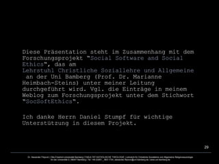 Diese Präsentation steht im Zusammenhang mit dem Forschungsprojekt “ Social  Software and  Social   Ethics “, das am  Lehrstuhl Christliche Soziallehre und Allgemeine Religionssoziologie  an der Uni Bamberg (Prof. Dr. Marianne Heimbach-Steins) unter meiner Leitung durchgeführt wird. Vgl. die Einträge in meinem Weblog zum Forschungsprojekt unter dem Stichwort “ SocSoftEthics “. Ich danke Herrn Daniel Stumpf für wichtige Unterstützung in diesem Projekt.  