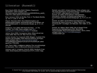 Boyd, Danah (2005): Why Web2.0 Matters: Preparing for Glocalization. Online verfügbar unter http://www.zephoria.org/thoughts/archives/2005/09/05/why_web20_matte.html, zuletzt geprüft am 05.08.2006. Bush, Vannevar (1945): As We May Think. In: The Atlantic Monthly, Jg. 176, H. 1 (Juli), S. 101–108. Filipović, Alexander (2007): Neue Medienkompetenz und Beteiligungsgerechtigkeit. Herausforderungen für die Medien- und Kommunikationsethik. In: Communicatio Socialis, Jg. 37, H. 3, S. 233–245. Hodgkinson, Tom (2008): With friends like these … In: The Guardian, 14.01.2008. Online verfügbar unter  http:// www.guardian.co.uk /technology/2008/ jan /14/  facebook . Jenkins, Henry (2006): Convergence culture. Where old and new media collide. New York, NY: New York Univ. Press. Lenhart, Amanda; Fox, Susannah (2006): Bloggers. A portrait of the internet’s new storytellers. PEW Internet & American Life Project. Online verfügbar unter  http:// www.pewinternet.org / pdfs /PIP%20Bloggers%20Report%20July%2019%202006.pdf , zuletzt geprüft am 15.08.2006. Lévy, Pierre (1994): L'intelligence collective. Pour une anthropologie du cyberspace. Paris: La Découverte (Sciences et société). Lievrouw, Leah A.; Livingstone, Sonia M. (2002): Handbook of new media. Social shaping and consequences of ICTs. London: Sage. Reichelt, Leisa (2007): Ambient Intimacy. Online verfügbar unter http://www.disambiguity.com/ambient-intimacy/, zuletzt aktualisiert am 01.03.2007, zuletzt geprüft am 20.02.2008. Schmidt, Jan (2006): Social Software: Onlinegestütztes Informations-, Identitäts- und Beziehungsmanagement. In: Forschungsjournal Neue Soziale Bewegungen, Jg. 19, H. 2, S. 37–47. Schmidt, Jan (2007): Social Software als Gegenstand und Werkzeug der Online-Forschung. In: Welker, Martin (Hg.): Online-Forschung 2007. Grundlagen und Fallstudien. Köln: Halem, S. 251–272. Schmidt, Jan; Wilbers, Martin (2006): Wie ich blogge?! Erste Ergebnisse der Weblogbefragung 2005. (Berichte der Forschungsstelle "Neue Kommunikationsmedien", 06-01). Online verfügbar unter  http://141.13.22.238/ fonkblog / pdf / fonkbericht0601.pdf . Literatur (Auswahl) 