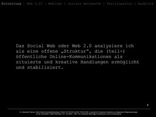 Das Social Web oder Web 2.0 analysiere ich als eine offene „Struktur“, die (teil-) öffentliche Online-Kommunikationen als situierte und kreative Handlungen ermöglicht und stabilisiert.  Einleitung  | Web 2.0? | Weblogs | Soziale Netzwerke | Partizipation | Ausblick 