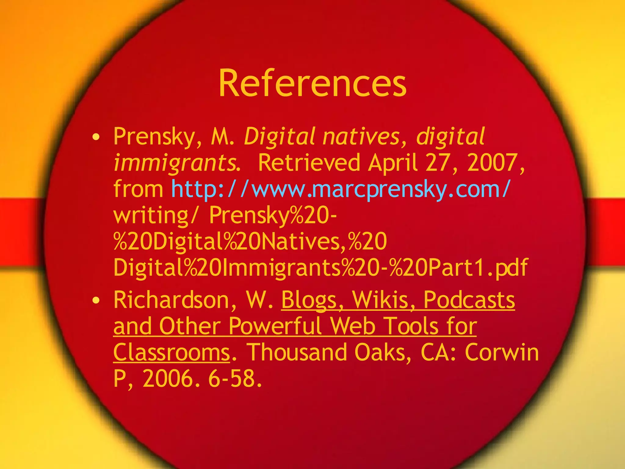 References Prensky, M.  Digital natives, digital immigrants .  Retrieved April 27, 2007, from  http://www.marcprensky.com/  writing/ Prensky%20-%20Digital%20Natives,%20 Digital%20Immigrants%20-%20Part1.pdf Richardson, W.  Blogs, Wikis, Podcasts and Other Powerful Web Tools for Classrooms . Thousand Oaks, CA: Corwin P, 2006. 6-58. 