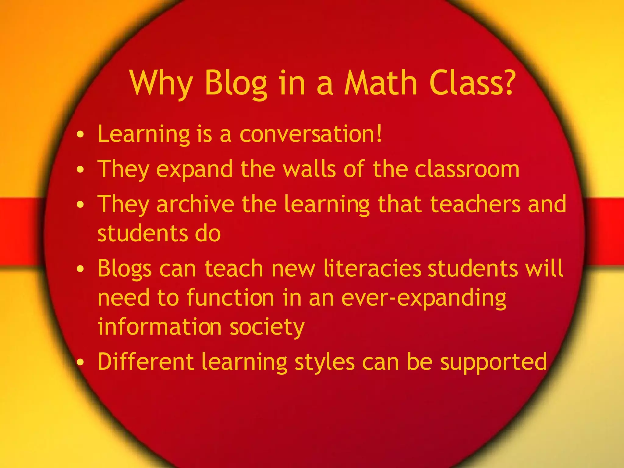 Why Blog in a Math Class? Learning is a conversation! They expand the walls of the classroom They archive the learning that teachers and students do Blogs can teach new literacies students will need to function in an ever-expanding information society Different learning styles can be supported 