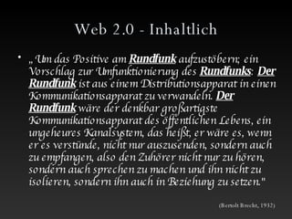 Web 2.0 - Inhaltlich „ Um das Positive am  Rundfunk  aufzustöbern; ein Vorschlag zur Umfunktionierung des  Rundfunks :  Der Rundfunk  ist aus einem Distributionsapparat in einen Kommunikationsapparat zu verwandeln.  Der Rundfunk  wäre der denkbar großartigste Kommunikationsapparat des öffentlichen Lebens, ein ungeheures Kanalsystem, das heißt, er wäre es, wenn er es verstünde, nicht nur auszusenden, sondern auch zu empfangen, also den Zuhörer nicht nur zu hören, sondern auch sprechen zu machen und ihn nicht zu isolieren, sondern ihn auch in Beziehung zu setzen."   (Bertolt Brecht, 1932) 