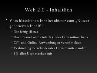 Web 2.0 - Inhaltlich Vom klassischen Inhalteanbieter zum „Nutzer generierten Inhalt“: Nie fertig (Beta) Das Internet wird einfach (Jeder kann mitmachen). Off- und Online-Anwendungen verschmelzen. Verbindung verschiedenster Dienste miteinander. 1% aller User machen mit 