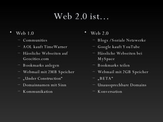 Web 2.0 ist… Web 1.0 Communities AOL kauft TimeWarner Hässliche Webseiten auf Geocities.com Bookmarks anlegen Webmail mit 2MB Speicher „ Under Construction“ Domainnamen mit Sinn Kommunikation Web 2.0 Blogs / Soziale Netzwerke Google kauft YouTube Hässliche Webseiten bei MySpace Bookmarks teilen Webmail mit 2GB Speicher „ BETA“ Unaussprechbare Domains Konversation 