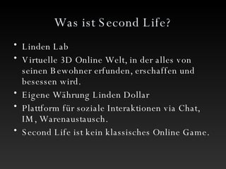 Was ist Second Life? Linden Lab Virtuelle 3D Online Welt, in der alles von seinen Bewohner erfunden, erschaffen und besessen wird. Eigene Währung Linden Dollar Plattform für soziale Interaktionen via Chat, IM, Warenaustausch. Second Life ist kein klassisches Online Game. 