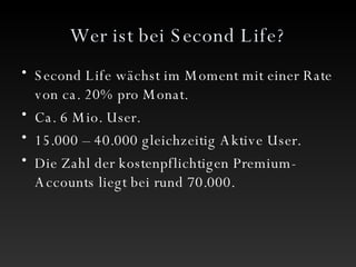 Wer ist bei Second Life? Second Life wächst im Moment mit einer Rate von ca. 20% pro Monat. Ca. 6 Mio. User. 15.000 – 40.000 gleichzeitig Aktive User. Die Zahl der kostenpflichtigen Premium-Accounts liegt bei rund 70.000.  