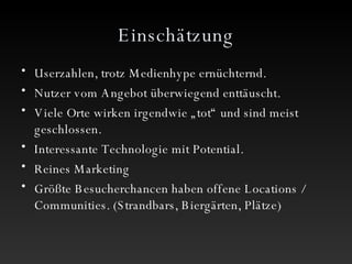 Einschätzung Userzahlen, trotz Medienhype ernüchternd. Nutzer vom Angebot überwiegend enttäuscht. Viele Orte wirken irgendwie „tot“ und sind meist geschlossen. Interessante Technologie mit Potential. Reines Marketing Größte Besucherchancen haben offene Locations / Communities. (Strandbars, Biergärten, Plätze) 